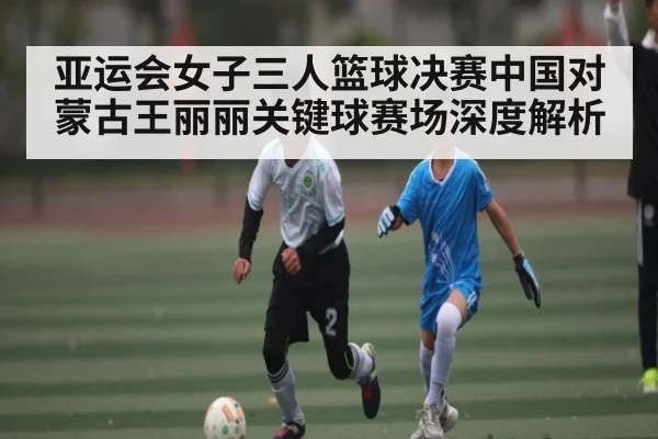 亚运会女子三人篮球决赛中国对蒙古王丽丽关键球赛场深度解析
